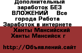 Дополнительный заработок БЕЗ ВЛОЖЕНИЙ! - Все города Работа » Заработок в интернете   . Ханты-Мансийский,Ханты-Мансийск г.